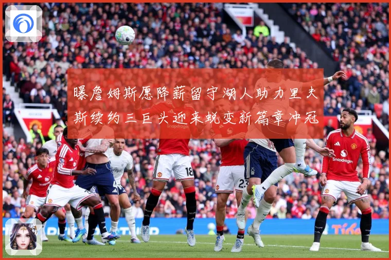 曝詹姆斯愿降薪留守湖人助力里夫斯续约三巨头迎来蜕变新篇章冲冠赛场复盘
