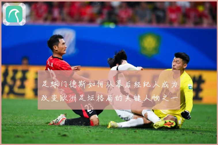 足球门德斯如何从幕后经纪人成为改变欧洲足坛格局的关键人物之一