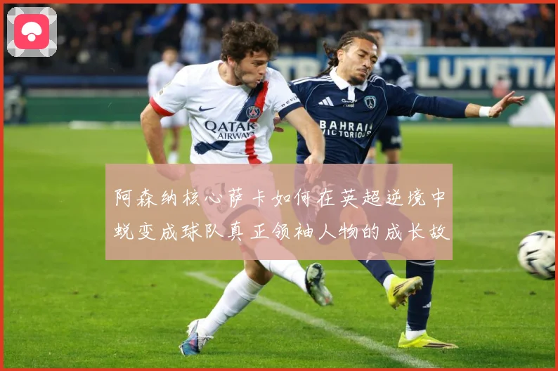 阿森纳核心萨卡如何在英超逆境中蜕变成球队真正领袖人物的成长故事