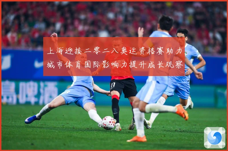 上海迎接二零二八奥运资格赛助力城市体育国际影响力提升成长观察