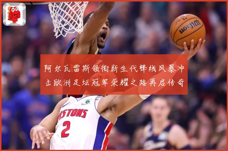 阿尔瓦雷斯领衔新生代锋线风暴冲击欧洲足坛冠军荣耀之路再启传奇