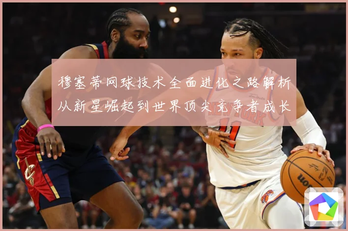 穆塞蒂网球技术全面进化之路解析从新星崛起到世界顶尖竞争者成长历程
