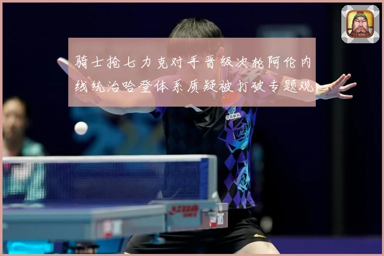 骑士抢七力克对手晋级次轮阿伦内线统治哈登体系质疑被打破专题观察