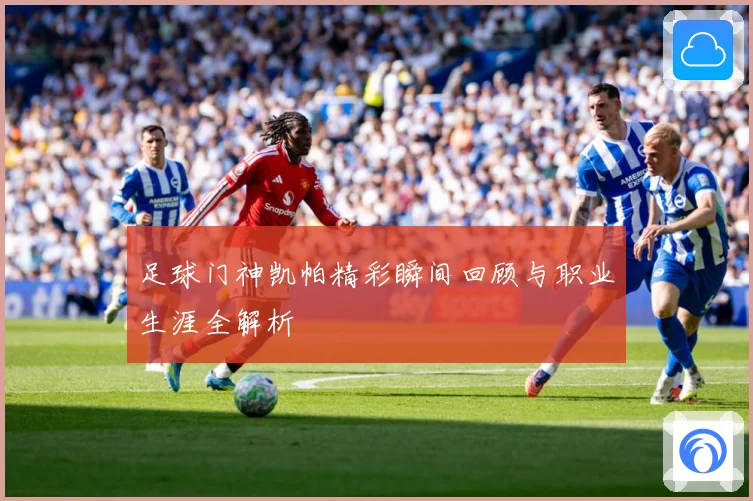 足球门神凯帕精彩瞬间回顾与职业生涯全解析