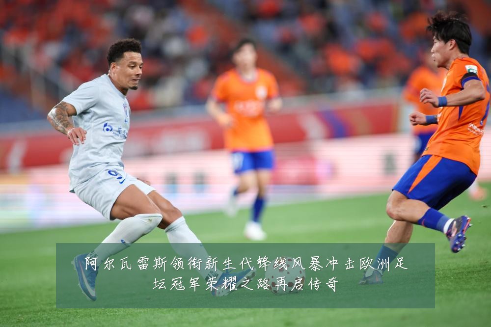 阿尔瓦雷斯领衔新生代锋线风暴冲击欧洲足坛冠军荣耀之路再启传奇
